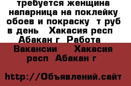 требуется женщина напарница на поклейку обоев и покраску 1т.руб в день - Хакасия респ., Абакан г. Работа » Вакансии   . Хакасия респ.,Абакан г.